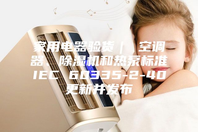 家用電器驗(yàn)貨| 空調(diào)器、除濕機(jī)和熱泵標(biāo)準(zhǔn)IEC 60335-2-40更新并發(fā)布