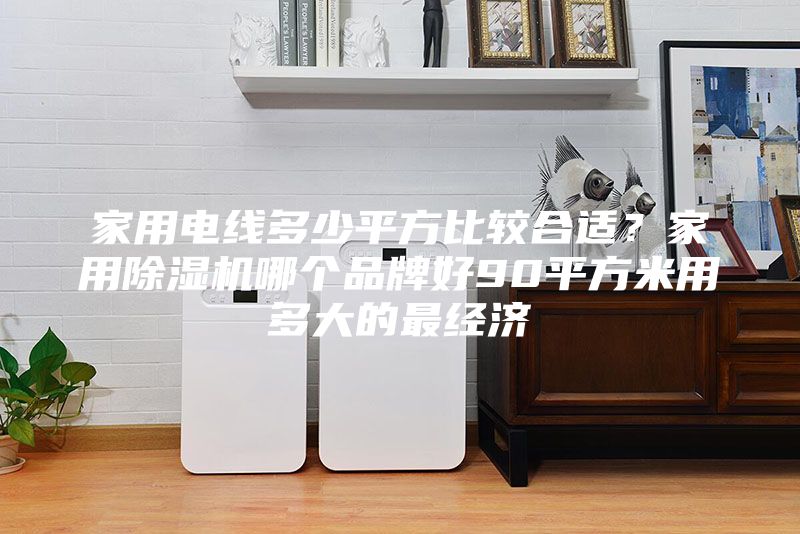 家用電線多少平方比較合適？家用除濕機哪個品牌好90平方米用多大的最經(jīng)濟(jì)