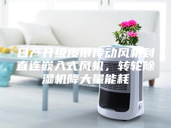 日產(chǎn)升級(jí)皮帶傳動(dòng)風(fēng)機(jī)到直連嵌入式風(fēng)機(jī)，轉(zhuǎn)輪除濕機(jī)降大量能耗