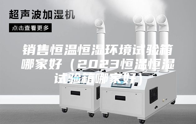 銷售恒溫恒濕環境試驗箱哪家好(2023恒溫恒濕試驗箱哪家好)